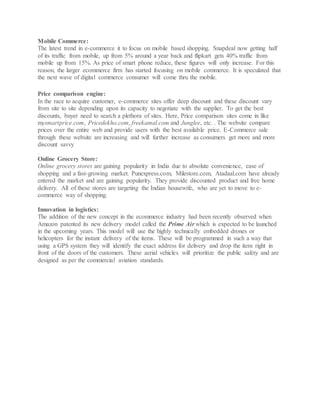 Mobile Commerce:
The latest trend in e-commerce it to focus on mobile based shopping. Snapdeal now getting half
of its traffic from mobile, up from 5% around a year back and flipkart gets 40% traffic from
mobile up from 15%. As price of smart phone reduce, these figures will only increase. For this
reason, the larger ecommerce firm has started focusing on mobile commerce. It is speculated that
the next wave of digital commerce consumer will come thru the mobile.
Price comparison engine:
In the race to acquire customer, e-commerce sites offer deep discount and these discount vary
from site to site depending upon its capacity to negotiate with the supplier. To get the best
discounts, buyer need to search a plethora of sites. Here, Price comparison sites come in like
mysmartprice.com, Pricedekho.com, freekamal.com and Junglee, etc. . The website compare
prices over the entire web and provide users with the best available price. E-Commerce sale
through these website are increasing and will further increase as consumers get more and more
discount savvy
.
Online Grocery Store:
Online grocery stores are gaining popularity in India due to absolute convenience, ease of
shopping and a fast-growing market. Punexpress.com, Milestore.com, Atadaal.com have already
entered the market and are gaining popularity. They provide discounted product and free home
delivery. All of these stores are targeting the Indian housewife, who are yet to move to e-
commerce way of shopping.
Innovation in logistics:
The addition of the new concept in the ecommerce industry had been recently observed when
Amazon patented its new delivery model called the Prime Air which is expected to be launched
in the upcoming years. This model will use the highly technically embedded drones or
helicopters for the instant delivery of the items. These will be programmed in such a way that
using a GPS system they will identify the exact address for delivery and drop the item right in
front of the doors of the customers. These aerial vehicles will prioritize the public safety and are
designed as per the commercial aviation standards.
 