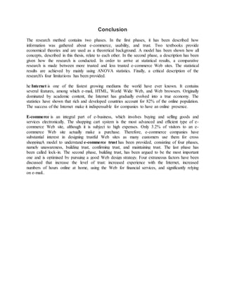 Conclusion
The research method contains two phases. In the first phases, it has been described how
information was gathered about e-commerce, usability, and trust. Two textbooks provide
economical theories and are used as a theoretical background. A model has been shown how all
concepts, described in this thesis, relate to each other. In the second phase, a description has been
given how the research is conducted. In order to arrive at statistical results, a comparative
research is made between more trusted and less trusted e-commerce Web sites. The statistical
results are achieved by mainly using ANOVA statistics. Finally, a critical description of the
research's four limitations has been provided.
he Internet is one of the fastest growing mediums the world have ever known. It contains
several features, among which e-mail, HTML, World Wide Web, and Web browsers. Originally
dominated by academic content, the Internet has gradually evolved into a true economy. The
statistics have shown that rich and developed countries account for 82% of the online population.
The success of the Internet make it indispensable for companies to have an online presence.
E-commerce is an integral part of e-business, which involves buying and selling goods and
services electronically. The shopping cart system is the most advanced and efficient type of e-
commerce Web site, although it is subject to high expenses. Only 3.2% of visitors to an e-
commerce Web site actually make a purchase. Therefore, e-commerce companies have
substantial interest in designing trustful Web sites as many customers use them for cross
shoppingA model to understand e-commerce trust has been provided, consisting of four phases,
namely unawareness, building trust, confirming trust, and maintaining trust. The last phase has
been called lock-in. The second phase, building trust, has been argued to be the most important
one and is optimised by pursuing a good Web design strategy. Four extraneous factors have been
discussed that increase the level of trust: increased experience with the Internet, increased
numbers of hours online at home, using the Web for financial services, and significantly relying
on e-mail..
 
