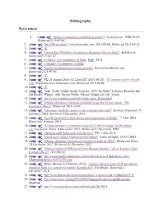 Bibliography
References
1. Jump up^ "Indian e-commerce at inflection point?". Vccircle.com. 2010-08-19.
Retrieved2013-07-04.
2. Jump up^ "In COD we trust". translatemedia.com. 2015-02-06. Retrieved 2015-03-24.
3. Jump up^ [1]
4. Jump up^ "List of Top 30 Online eCommerce Shopping Sites in India". Anblik.com.
Retrieved2013-07-22.
5. Jump up^ Evolution of e-commerce in India, PwC, 2014.
6. Jump up^ Consumer E-commerce in India
7. Jump up^ "India broadband penetration growth". Internetworldstats.com.
Retrieved 2013-07-04.
8. Jump up^ [2]
9. Jump up^ PTI 29 August 2010, 02.22pm IST (2010-08-29). "E-commerce growth with
3G". Economictimes.indiatimes.com. Retrieved 2013-07-04.
10. Jump up^ [3]
11. Jump up^ "Asia Pacific Online Retail Forecast, 2011 To 2016," Forrester Research Inc.
Zia Daniell Wigder, with Steven Noble, Vikram Sehgal and Lily Varon.
12. Jump up^ http://www.avendus.com/Files/India_goes_Digital.pdf
13. Jump up^ "Online pharmacy Netmeds scheduled to go live by next week - The
Economic Times". Retrieved 2015-10-03.
14. Jump up^ "Discounts backfire; many e-com ventures shut shop". Business Standard. 26
February 2014. Retrieved 9 December 2014.
15. Jump up^ "Latest e-commerce shut downs and acquisitions in India". 17 May 2014.
Retrieved4 January 2015.
16. Jump up^ "Google partners e-commerce sites for 'Cyber Monday' on December
12". Economic Times. 4 December 2012. Retrieved 31 December 2012.
17. Jump up^ "Amazon adds India to its risk factors". PTI. 3 Nov 2014.
18. Jump up^ "Fund-raise values Flipkart at $10 billion". Times of India. 24 Nov 2014.
19. Jump up^ "Online shopping touched new heights in India in 2012". Hindustan Times.
31 December 2012. Retrieved 31 December 2012.
20. Jump up^ "Flipkart raises $160M more from Morgan Stanley, Vulcan Capital, Tiger
Global, others". VCCIRCLE.
21. Jump up^ http://timesofindia.indiatimes.com/tech/tech-news/Flipkart-acquires-
Myntra/articleshow/35472797.cms
22. Jump up^ Ikeda, Masaru (23 October 2014). "Japan’s Beenos joins $2M investment
round in India’s e-commerce enabler KartRocket". The Bridge. Retrieved 5
December 2014.
23. Jump up^ http://www.financialexpress.com/article/companies/taking-flight/67376/
24. Jump up^ http://www.zepo.in/blog/2013/05/07/top-quirky-brands-india-online-
shopping/
25. Jump up^ http://www.assocham.org/newsdetail.php?id=4814
 