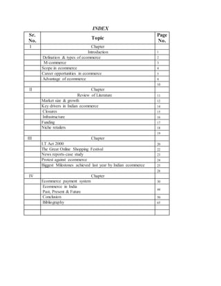 INDEX
Sr.
No.
Topic
Page
No.
I Chapter
Introduction 1
Defination & types of ecommerce 2
c) M-commerce 3
d) Scope in ecommerce 4
S Career opportunities in ecommerce 5
Ad Advantage of ecommerce 9
10
II Chapter
Review of Literature 11
Market size & growth 12
Key drivers in Indian ecommerce 14
Closures 15
Infrastructure 16
Funding 17
Niche retailers 18
19
3. III Chapter
I.T Act 2000 20
The Great Online Shopping Festival 22
News reports-case study 23
Protest against ecommerce 24
Biggest Milestones achieved last year by Indian ecommerce 25
28
4. IV Chapter
Ecommerce payment system 30
Ecommerce in India
Past, Present & Future
44
Conclusion 50
6. Bibliography 65
7.
 