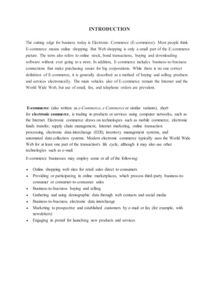 INTRODUCTION
The cutting edge for business today is Electronic Commerce (E-commerce). Most people think
E-commerce means online shopping. But Web shopping is only a small part of the E-commerce
picture. The term also refers to online stock, bond transactions, buying and downloading
software without ever going to a store. In addition, E-commerce includes business-to-business
connections that make purchasing easier for big corporations. While there is no one correct
definition of E-commerce, it is generally described as a method of buying and selling products
and services electronically. The main vehicles also of E-commerce remain the Internet and the
World Wide Web, but use of email, fax, and telephone orders are prevalent.
E-commerce (also written as e-Commerce, e Commerce or similar variants), short
for electronic commerce, is trading in products or services using computer networks, such as
the Internet. Electronic commerce draws on technologies such as mobile commerce, electronic
funds transfer, supply chain management, Internet marketing, online transaction
processing, electronic data interchange (EDI), inventory management systems, and
automated data collection systems. Modern electronic commerce typically uses the World Wide
Web for at least one part of the transaction's life cycle, although it may also use other
technologies such as e-mail.
E-commerce businesses may employ some or all of the following:
 Online shopping web sites for retail sales direct to consumers
 Providing or participating in online marketplaces, which process third-party business-to-
consumer or consumer-to-consumer sales
 Business-to-business buying and selling
 Gathering and using demographic data through web contacts and social media
 Business-to-business electronic data interchange
 Marketing to prospective and established customers by e-mail or fax (for example, with
newsletters)
 Engaging in pretail for launching new products and services
 