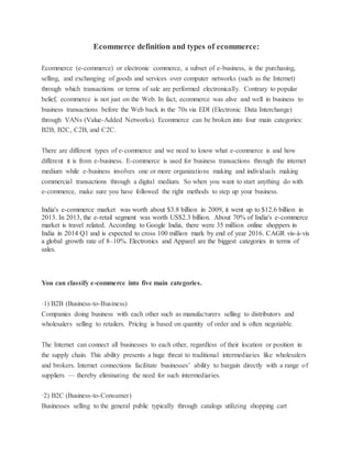 Ecommerce definition and types of ecommerce:
Ecommerce (e-commerce) or electronic commerce, a subset of e-business, is the purchasing,
selling, and exchanging of goods and services over computer networks (such as the Internet)
through which transactions or terms of sale are performed electronically. Contrary to popular
belief, ecommerce is not just on the Web. In fact, ecommerce was alive and well in business to
business transactions before the Web back in the 70s via EDI (Electronic Data Interchange)
through VANs (Value-Added Networks). Ecommerce can be broken into four main categories:
B2B, B2C, C2B, and C2C.
There are different types of e-commerce and we need to know what e-commerce is and how
different it is from e-business. E-commerce is used for business transactions through the internet
medium while e-business involves one or more organizations making and individuals making
commercial transactions through a digital medium. So when you want to start anything do with
e-commerce, make sure you have followed the right methods to step up your business.
India's e-commerce market was worth about $3.8 billion in 2009, it went up to $12.6 billion in
2013. In 2013, the e-retail segment was worth US$2.3 billion. About 70% of India's e-commerce
market is travel related. According to Google India, there were 35 million online shoppers in
India in 2014 Q1 and is expected to cross 100 million mark by end of year 2016. CAGR vis-à-vis
a global growth rate of 8–10%. Electronics and Apparel are the biggest categories in terms of
sales.
You can classify e-commerce into five main categories.
·1) B2B (Business-to-Business)
Companies doing business with each other such as manufacturers selling to distributors and
wholesalers selling to retailers. Pricing is based on quantity of order and is often negotiable.
The Internet can connect all businesses to each other, regardless of their location or position in
the supply chain. This ability presents a huge threat to traditional intermediaries like wholesalers
and brokers. Internet connections facilitate businesses’ ability to bargain directly with a range of
suppliers — thereby eliminating the need for such intermediaries.
·2) B2C (Business-to-Consumer)
Businesses selling to the general public typically through catalogs utilizing shopping cart
 