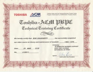 TOSHIEA ,firffi Toshiba Copier and Fax Personal Business Product Center
Program Authorized by ACM/Allstate lmaging Supply
@"*ihaeWW&ffiu
@.wL1mral@.raimng(6,t*hratr:
ffiWe hereby certify that BOB DAUGHERTY has successfully completed
our video coarse on theo4t and maintenance of mode(S/ r360/ 1370
Date: 29 MAR , l9 99
Company:
ALTERNA NVE BUSINESS SUPPORT
2034 FIRSTAVENUE
KETCHII(AN AK 9990 I
No. #2OOIl
Signed
ALEX LIAO, Mce President
)
 