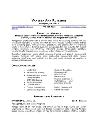 VANESSA ANN RUTLEDGE
Covington, GA 30016
vanessarutledge22@yahoo.com 770-508-4222 www.linkedin.com/in/vanessa-rutledge-
ab2a9151
PROACTIVE MANAGER
Effective Leader in Process Improvement, Provider Relations, Customer
Service, Claims, Medical Benefits and Project Management
Management professional with a proven track record for engaging existing staff and
consistently recruiting / training new staff to deliver results against business metrics.
Excel at setting goals, writing policies / procedures, and coaching for ever-improving
results in high-volume, dynamic, customer-facing areas. I’m Able to guide staff through
complex situations and effectively implement change. Strategically identifying
opportunities for improvement, operations, and developing winning solutions.
Diversified experience spans client services, training and project management.
Engaging facilitator with strong client relationship management skills. Manage
resources, timeframes and multiple priorities and create strategic partnerships to
achieve ambitious goals.
CORE COMPETENCIES
• Leadership  Customer Operations
• Relationship Building
• Strong problem solving
/analytical skills
• CPT/HCPC Coding
• Ad Hoc Reporting
• Quality Control
 Organizational
 EffectiveTime
Management
 Diverse expertise in
multi-tasking and
prioritizing projects
• Process Improvement
• Compliance Reporting
 Project Management
 Claims Resolution
PROFESSIONAL EXPERIENCE
ANTHEM INC., Atlanta, Ga. 2014 – Present
Manager II, Health Services Programs
Manage team of 50 non-clinical and clinical agents in high-volume call center,
responding to inbound and outbound disease management calls regarding Medicaid
issues. Ensure department meets all Key Performance Indicators (KPI’s), including
 