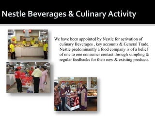 We have been appointed by Nestle for activation of
culinary Beverages , key accounts & General Trade.
Nestle predominantly a food company is of a belief
of one to one consumer contact through sampling &
regular feedbacks for their new & existing products.
 