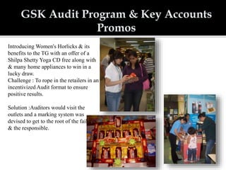 Introducing Women's Horlicks & its
benefits to the TG with an offer of a
Shilpa Shetty Yoga CD free along with
& many home appliances to win in a
lucky draw.
Challenge : To rope in the retailers in an
incentivized Audit format to ensure
positive results.
Solution :Auditors would visit the
outlets and a marking system was
devised to get to the root of the failures
& the responsible.
 