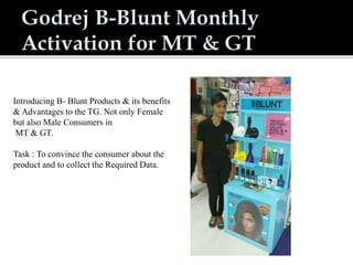 Introducing B- Blunt Products & its benefits
& Advantages to the TG. Not only Female
but also Male Consumers in
MT & GT.
Task : To convince the consumer about the
product and to collect the Required Data.
 