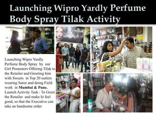 Launching Wipro Yardly
Perfume Body Spray by our
Girl Promoters Offering Tilak to
the Retailer and Greeting him
with Sweets in Top 20 outlets
wearing Saree and doing Field
work in Mumbai & Pune.
Launch Activity Task : To Greet
the Retailer and make hi feel
good, so that the Executive can
take an handsome order
 