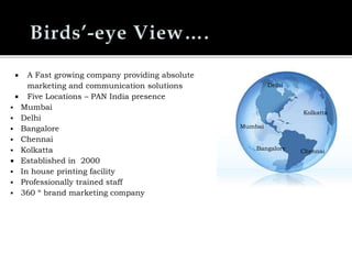  A Fast growing company providing absolute
marketing and communication solutions
 Five Locations – PAN India presence
 Mumbai
 Delhi
 Bangalore
 Chennai
 Kolkatta
 Established in 2000
 In house printing facility
 Professionally trained staff
 360 º brand marketing company
Mumbai
Delhi
Bangalore
Kolkatta
Chennai
Delhi
Kolkatta
Bangalore
Mumbai
Chennai
 