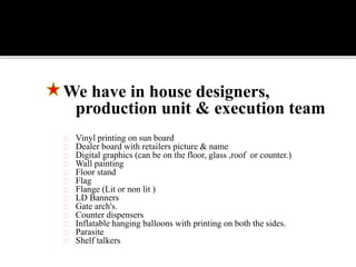 We have in house designers,
production unit & execution team
Vinyl printing on sun board
Dealer board with retailers picture & name
Digital graphics (can be on the floor, glass ,roof or counter.)
Wall painting
Floor stand
Flag
Flange (Lit or non lit )
LD Banners
Gate arch's.
Counter dispensers
Inflatable hanging balloons with printing on both the sides.
Parasite
Shelf talkers
 