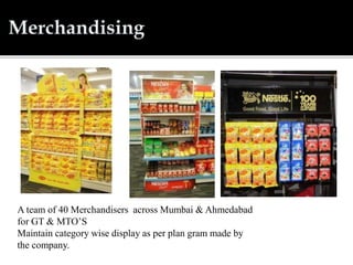 A team of 40 Merchandisers across Mumbai & Ahmedabad
for GT & MTO’S
Maintain category wise display as per plan gram made by
the company.
 