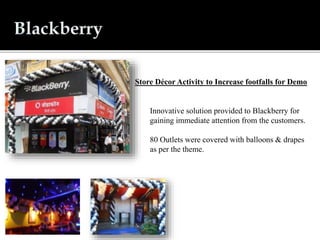 Innovative solution provided to Blackberry for
gaining immediate attention from the customers.
80 Outlets were covered with balloons & drapes
as per the theme.
Store Décor Activity to Increase footfalls for Demo
 