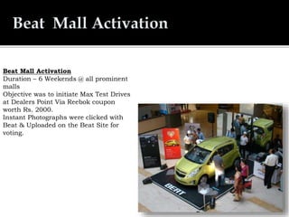 Beat Mall Activation
Duration – 6 Weekends @ all prominent
malls
Objective was to initiate Max Test Drives
at Dealers Point Via Reebok coupon
worth Rs. 2000.
Instant Photographs were clicked with
Beat & Uploaded on the Beat Site for
voting.
 