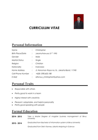 CURRICULUM VITAE
Personal Information
Name : Christopher
Birth Place/Date : Jakarta/February 27 th
1992
Gender : Male
Marital Status : Single
Religion : Christian
Nationality : Indonesia
Home Address : Jl. Hanoman Raya no.16 , Jakarta Barat, 11740
Cell Phone Number : +628.1290.603.188
E-Mail : alfonsus_christopher@yahoo.com
Personal Traits
• Responsible with others
• Pretty good to work in a team
• Highly interest with creativity
• Pleasant, adaptable, and helpful personality
• Pretty good speaking with people
Formal Education
2014 - 2015
2010 - 2014
Take a Master Degree of magister business management at Binus
University
Graduated from Bachelor of Information system at Binus University
Graduated from SMA Vianney Jakarta Majoring in Science
 