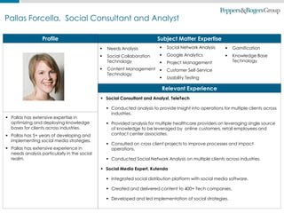 1
Pallas Forcella, Social Consultant and Analyst
Profile
 Pallas has extensive expertise in
optimizing and deploying knowledge
bases for clients across industries.
 Pallas has 5+ years of developing and
implementing social media strategies.
 Pallas has extensive experience in
needs analysis particularly in the social
realm.
 Social Consultant and Analyst, TeleTech
 Conducted analysis to provide Insight into operations for multiple clients across
industries.
 Provided analysis for multiple healthcare providers on leveraging single source
of knowledge to be leveraged by online customers, retail employees and
contact center associates.
 Consulted on cross client projects to improve processes and impact
operations.
 Conducted Social Network Analysis on multiple clients across industries.
 Social Media Expert, Kutenda
 Integrated social distribution platform with social media software.
 Created and delivered content to 400+ Tech companies.
 Developed and led implementation of social strategies.
Subject Matter Expertise
 Needs Analysis
 Social Collaboration
Technology
 Content Management
Technology
 Social Network Analysis
 Google Analytics
 Project Management
 Customer Self-Service
 Usability Testing
Relevant Experience
 Gamification
 Knowledge Base
Technology
 