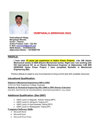 VEMPARALA SRINIVASA RAO
Pedavadlapudi Village,
Mangalagiri Mandal,
Guntur – District,
Andhra Pradesh, India – 522 302
E- Mail: srinivasar8@gmail.com
INDIA Mobile: - +919550434336,
Afghanistan Mobile: - +93786087780
PROFILE:
I have total 15 years job experience in Hydro Power Projects. Like HM (Hydro
Mechanical works) & E&M (Electro Mechanical works). Right now I am working with
Hill International NV as an Electro Mechanical Engineer at Afghanistan 4.86 MW
GERESHK Hydro Power Project. I have completed Bachelor in Mechanical
Engineering (BE).
Positive attitude to adapt to any circumstances to bring out the best with available resources.
Educational Qualification:
Diploma in Mechanical Engineering (1999 to 2002)
V.K.R. & V.N.B. Polytechnic College, Gudivada
Bachelor in Mechanical Engineering (BE) (2006 to 2009) Distance Education
PACIFIC INSTITUTE OF ENGINEERING AND MANAGEMENT, New Delhi.
Additional Qualification: (Dec-2007)
• ASNT Level II in Magnetic Particle Testing (MPT)
• ASNT Level-II in Ultrasonic Testing (UT),
• ASNT Level II in Dye Penetrate Testing (DPT)
• ASNT Level II in Radiographic Testing (RT)
Computer/Software Skills:
• Microsoft Word
• Microsoft Excel
• Microsoft Power Point
 