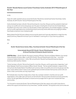 Dunkin’ Brands Names Local Canton Franchisee Carlos Andrade 2015 Philanthropist of
the Year
Hi XX,
Hope all is well! I wanted to let you know that Dunkin’ Brands has named local Canton franchisee, Carlos
Andrade, the 2015 Dunkin’ Donuts Philanthropist of the Year.
Carlos Andrade has been a Dunkin’ Donuts franchisee for more than 30 years and has worked to help fund
various non-proﬁts and community groups over the years including the Jimmy Fund, the Greater Boston
Food Bank and many more. Carlos not only donates to these organizations, but actively engages in charities
and non-proﬁt organizations by contributing to local community events while also encouraging his fellow
franchisees to become more involved as well.
Below please ﬁnd the full press release announcing the award and I have also attached an image from the
award ceremony. Please let me know if you’re interested in covering this or if you have any questions.
Best,
Lili
Dunkin' Brands Honors Canton, Mass., Franchisee As Dunkin’ Donuts Philanthropist of the Year
Carlos Andrade Named 2015 Dunkin’ Donuts Philanthropist of the Year
At Annual Franchisee & Enterprise Awards Ceremony
CANTON, Mass. -- Dunkin’ Brands, the parent company of Dunkin’ Donuts and Baskin-Robbins, has named
Carlos Andrade of Canton, Mass., as the 2015 Dunkin’ Donuts Philanthropist of the Year -- one of the
company’s highest distinctions – at the 10th annual Dunkin’ Brands Franchisee & Enterprise Awards
Ceremony held recently in Boston.
“Carlos has been a Dunkin’ Donuts franchisee for more than 30 years, and his generosity is legendary,” said
Karen Raskopf, Chief Communications Ofﬁcer, Dunkin’ Brands. “He has worked tirelessly in support of the
Jimmy Fund, the Greater Boston Food Bank and numerous other non-proﬁts and community groups over the
years. Carlos deﬁnes what it means to be a philanthropist and demonstrates that business owners who are
active in their communities can truly impact lives.”
Mr. Andrade does more than simply write a check. He is actively involved in charities and non-proﬁt
organizations, and is often seen driving his car full of Dunkin’ Donuts product donations to local community
events. He also gets fellow franchisees on board and encourages them to get more involved with their
communities.
“I’m honored to receive the Dunkin’ Donuts Philanthropist of the Year award, and couldn’t have done it
without the support and hard work of my entire team,” said Mr. Andrade. “Giving back to the communities we
5
 