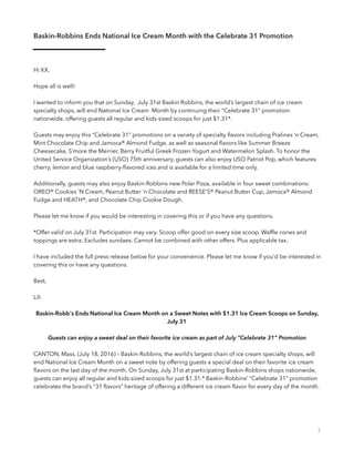 Baskin-Robbins Ends National Ice Cream Month with the Celebrate 31 Promotion
Hi XX,
Hope all is well!
I wanted to inform you that on Sunday, July 31st Baskin Robbins, the world’s largest chain of ice cream
specialty shops, will end National Ice Cream Month by continuing their “Celebrate 31” promotion
nationwide, offering guests all regular and kids-sized scoops for just $1.31*.
Guests may enjoy this “Celebrate 31” promotions on a variety of specialty ﬂavors including Pralines ‘n Cream,
Mint Chocolate Chip and Jamoca® Almond Fudge, as well as seasonal ﬂavors like Summer Breeze
Cheesecake, S’more the Merrier, Berry Fruitful Greek Frozen Yogurt and Watermelon Splash. To honor the
United Service Organization’s (USO) 75th anniversary, guests can also enjoy USO Patriot Pop, which features
cherry, lemon and blue raspberry-ﬂavored ices and is available for a limited time only.
Additionally, guests may also enjoy Baskin-Robbins new Polar Pizza, available in four sweet combinations:
OREO® Cookies ‘N Cream, Peanut Butter ‘n Chocolate and REESE’S® Peanut Butter Cup, Jamoca® Almond
Fudge and HEATH®, and Chocolate Chip Cookie Dough.
Please let me know if you would be interesting in covering this or if you have any questions.
*Offer valid on July 31st. Participation may vary. Scoop offer good on every size scoop. Wafﬂe cones and
toppings are extra. Excludes sundaes. Cannot be combined with other offers. Plus applicable tax.
I have included the full press release below for your convenience. Please let me know if you’d be interested in
covering this or have any questions.
Best,
Lili
Baskin-Robb's Ends National Ice Cream Month on a Sweet Notes with $1.31 Ice Cream Scoops on Sunday,
July 31
Guests can enjoy a sweet deal on their favorite ice cream as part of July “Celebrate 31” Promotion
 
CANTON, Mass. (July 18, 2016) – Baskin-Robbins, the world’s largest chain of ice cream specialty shops, will
end National Ice Cream Month on a sweet note by offering guests a special deal on their favorite ice cream
ﬂavors on the last day of the month. On Sunday, July 31st at participating Baskin-Robbins shops nationwide,
guests can enjoy all regular and kids-sized scoops for just $1.31.* Baskin-Robbins’ “Celebrate 31” promotion
celebrates the brand’s “31 ﬂavors” heritage of offering a different ice cream ﬂavor for every day of the month.
 
7
 