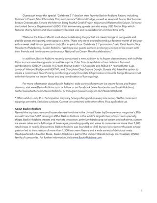             Guests can enjoy this special “Celebrate 31” deal on their favorite Baskin-Robbins ﬂavors, including
Pralines ‘n Cream, Mint Chocolate Chip and Jamoca® Almond Fudge, as well as seasonal ﬂavors like Summer
Breeze Cheesecake, S’more the Merrier, Berry Fruitful Greek Frozen Yogurt and Watermelon Splash. To honor
the United Service Organization’s (USO) 75th anniversary, guests can also enjoy USO Patriot Pop, which
features cherry, lemon and blue raspberry-ﬂavored ices and is available for a limited time only.
 
            “National Ice Cream Month is all about celebrating the joy that ice cream brings to our guests and
people across the country, one scoop at a time. That’s why we’re excited to end our favorite month of the year
with a sweet deal for our guests on July 31st as part of our ‘Celebrate 31’ promotion,” said Carol Austin, Vice
President of Marketing, Baskin-Robbins. “We hope our guests come in and enjoy a scoop of ice cream with
their friends and family as we continue our National Ice Cream Month celebrations.”
 
            In addition, Baskin-Robbins recently announced a new addition to its frozen dessert menu with its Polar
Pizza, an ice cream treat guests can eat like a pizza. Polar Pizza is available in four delicious featured
combinations: OREO® Cookies ‘N Cream, Peanut Butter ‘n Chocolate and REESE’S® Peanut Butter Cup,
Jamoca® Almond Fudge and HEATH®, and Chocolate Chip Cookie Dough. Guests also have the option to
create a customized Polar Pizza by combining a tasty Chocolate Chip Cookie or Double Fudge Brownie crust
with their favorite ice cream ﬂavor and any combination of fun toppings.
 
            For more information about Baskin-Robbins’ wide variety of premium ice cream ﬂavors and frozen
desserts, visit www.BaskinRobbins.com or follow us on Facebook (www.facebook.com/BaskinRobbins),
Twitter (www.twitter.com/BaskinRobbins) or Instagram (www.instagram.com/BaskinRobbins).
* Offer valid on July 31st. Participation may vary. Scoop offer good on every size scoop. Wafﬂe cones and
toppings are extra. Excludes sundaes. Cannot be combined with other offers. Plus applicable tax. 
 
About Baskin-Robbins
Named the top ice cream and frozen dessert franchise in the United States by Entrepreneur magazine's 37th
annual Franchise 500® ranking in 2016, Baskin-Robbins is the world's largest chain of ice cream specialty
shops. Baskin-Robbins creates and markets innovative, premium hard scoop ice cream and soft serve, custom
ice cream cakes and a full range of beverages, providing quality and value to consumers at more than 7,600
retail shops in nearly 50 countries. Baskin-Robbins was founded in 1945 by two ice cream enthusiasts whose
passion led to the creation of more than 1,300 ice cream ﬂavors and a wide variety of delicious treats.
Headquartered in Canton, Mass., Baskin-Robbins is part of the Dunkin' Brands Group, Inc. (Nasdaq: DNKN)
family of companies. For further information, visit www.BaskinRobbins.com.
8
 