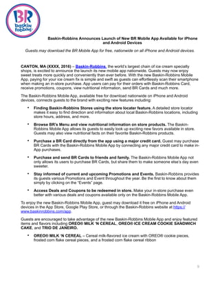 Baskin-Robbins Announces Launch of New BR Mobile App Available for iPhone
and Android Devices
Guests may download the BR Mobile App for free, nationwide on all iPhone and Android devices.
CANTON, MA (XXXX, 2016) – Baskin-Robbins, the world’s largest chain of ice cream specialty
shops, is excited to announce the launch its new mobile app nationwide. Guests may now enjoy
sweet treats more quickly and conveniently than ever before. With the new Baskin-Robbins Mobile
App, paying for your ice cream fix is simple and swift as guests can effortlessly scan their smartphone
when making an in-store purchase. App users can pay for their orders with Baskin-Robbins Card,
receive promotions, coupons, view nutritional information, send BR Cards and much more.
The Baskin-Robbins Mobile App, available free for download nationwide on iPhone and Android
devices, connects guests to the brand with exciting new features including:
• Finding Baskin-Robbins Stores using the store locater feature. A detailed store locator
makes it easy to find direction and information about local Baskin-Robbins locations, including
store hours, address, and more.
• Browse BR’s Menu and view nutritional information on store products. The Baskin-
Robbins Mobile App allows its guests to easily look up exciting new favors available in store.
Guests may also view nutritional facts on their favorite Baskin-Robbins products.
• Purchase a BR Card directly from the app using a major credit card. Guest may purchase
BR Cards with the Baskin-Robbins Mobile App by connecting any major credit card to make in-
App purchases.
• Purchase and send BR Cards to friends and family. The Baskin-Robbins Mobile App not
only allows its users to purchase BR Cards, but share them to make someone else’s day even
sweeter.
• Stay informed of current and upcoming Promotions and Events. Baskin-Robbins provides
its guests various Promotions and Event throughout the year. Be the first to know about them
simply by clicking on the “Events” page.
• Access Deals and Coupons to be redeemed in store. Make your in-store purchase even
better with various deals and coupons available only on the Baskin-Robbins Mobile App.
To enjoy the new Baskin-Robbins Mobile App, guest may download it free on iPhone and Android
devices in the App Store, Google Play Store, or through the Baskin-Robbins website at https://
www.baskinrobbins.com/app.
Guests are encouraged to take advantage of the new Baskin-Robbins Mobile App and enjoy featured
items and flavors including OREO® MILK ‘N CEREAL, OREO® ICE CREAM COOKIE SANDWICH
CAKE, and TRIO DE JANEIRO.
• OREO® MILK ‘N CEREAL – Cereal milk-flavored ice cream with OREO® cookie pieces,
frosted corn flake cereal pieces, and a frosted corn flake cereal ribbon
9
 