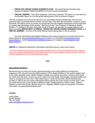 • OREO® ICE CREAM COOKIE SANDWICH CAKE – Chocolate-flavored forested cake,
topped with Baskin Robbins® OREO® Ice Cream Cookie Sandwiches
• TRIO DE JANEIRO – Kiwi, Blue Raspberry, and Lemon sherbets. This flavor is in the colors of
the Brazilian flag to tie in to the games taking place in Rio de Janeiro in August.
“We are so excited to announce the launce of our new Baskin-Robbins Mobile App. Not only will
guests be able to purchase items in stores, but also stay in the loop with promotions, coupons, events
and deals. We always strive to provide our guests with the best possible experience and we hope that
our guests take advantage of this service,” said Carol Austin, Vice President of Marketing, Baskin-
Robbins. “In addition to the App, during the month of August, we will offer our guests delicious new
flavors including OREO® MILK ‘N CEREAL, OREO® ICE CREAM COOKIE SANDWICH CAKE, and
TRIO DE JANEIRO – in honor of the 2016 Olympic Game taking place in Rio de Janeiro.”
For more information about Baskin-Robbins’ wide variety of premium ice cream flavors and
frozen desserts, visit www.BaskinRobbins.com or follow us on Facebook (www.facebook.com/
BaskinRobbins), Twitter (www.twitter.com/BaskinRobbins) or Instagram (www.instagram.com/
BaskinRobbins).
OREO® is a registered trademark of Mondelēz International group, used under license.
*Limit one mobile app account per guest. App available only on iPhone and Android devices. Guests
must use a unique email address or Facebook account to create a Baskin Robbins account. BR Card
balance displays on both the SmartReceipt and app.
####
About Baskin-Robbins
Named the top ice cream and frozen dessert franchise in the United States by Entrepreneur
magazine's 37th annual Franchise 500® ranking in 2016, Baskin-Robbins is the world's largest chain
of ice cream specialty shops. Baskin-Robbins creates and markets innovative, premium hard scoop
ice cream and soft serve, custom ice cream cakes and a full range of beverages, providing quality and
value to consumers at more than 7,600 retail shops in nearly 50 countries. Baskin-Robbins was
founded in 1945 by two ice cream enthusiasts whose passion led to the creation of more than 1,300
ice cream flavors and a wide variety of delicious treats. Headquartered in Canton, Mass., Baskin-
Robbins is part of the Dunkin' Brands Group, Inc. (Nasdaq: DNKN) family of companies. For further
information, visit www.BaskinRobbins.com.
Contact:
Justin Drake 
Dunkin’ Brands 
781-737-5200 
justin.drake@dunkinbrands.com 
10
 