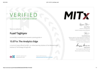08.07.2016 MITx 15.071x Certificate | edX
https://courses.edx.org/certificates/ee95a66cbebd422581f962d17d510ed9 1/1
V E R I F I E D
CERTIFICATE of ACHIEVEMENT
This is to certify that
Fuad Taghiyev
successfully completed and received a passing grade in
15.071x: The Analytics Edge
a course of study oﬀered by MITx, an online learning initiative of the Massachusetts
Institute of Technology through edX.
Allison O’Hair
Lecturer in Management
Stanford Graduate School of Business
Dimitris Bertsimas
Boeing Leaders for Global Operations Professor of
Management, Operations Research and Statistics
Co-Director of the Operations Research Center
MIT Sloan School of Management
Sanjay Sarma
Vice President for Open Learning
Massachusetts Institute of Technology
VERIFIED CERTIFICATE
Issued June 29, 2016
VALID CERTIFICATE ID
ee95a66cbebd422581f962d17d510ed9
 