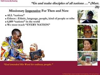 “ Go and make disciples of all nations …” (Matt. 28) “ God intended His Word for ordinary people.” The Willowbank Report, Lausanne Committee for World Evangelization, 1978. Used by permission. Missionary  Imperative  For Then and Now ALL “nations”  Ethnos : Ethnic, language, people, kind of people or tribe 6,809 “nations” in the world We must reach “EVERY NATION” 