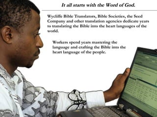 It all starts with the Word of God. Wycliffe Bible Translators, Bible Societies, the Seed Company and other translation agencies dedicate years to translating the Bible into the heart languages of the world.  Workers spend years mastering the language and crafting the Bible into the heart language of the people.  