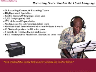 “ God ordained that saving faith come by hearing the word of Christ.” 28 Recording Centers, 46 Recording Teams Highly-trained Specialists Goal to record 200 languages every year 2,000 Languages by 2016 97% of the world’s population Working side-by-side with translation team Word-for-word dramatization with sound effects & music 25 National speakers do 180 voice parts 6 months to record, edit, mix and master Final master put on Proclaimer, internet and other tools John Piper,  Let the Nations Be Glad , Baker Publishing. Used by permission.  Recording God’s Word in the Heart Language 