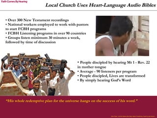 Over 300 New Testament recordings National workers employed to work with pastors to start FCBH programs FCBH Listening programs in over 90 countries  Groups listen minimum 30 minutes a week, followed by time of discussion John Piper,  Let the Nations Be Glad , Baker Publishing. Used by permission.  Local Church Uses Heart-Language Audio Bibles “ His whole redemptive plan for the universe hangs on the success of his word.”  People discipled by hearing Mt 1 - Rev. 22 in mother tongue  Average - 90 listeners per program People discipled, Lives are transformed By simply hearing God’s Word  