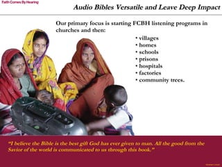 Audio Bibles Versatile and Leave Deep Impact villages homes schools prisons  hospitals factories  community trees. Our primary focus is starting FCBH listening programs in churches and then: “ I believe the Bible is the best gift God has ever given to man. All the good from the Savior of the world is communicated to us through this book.”  Abraham Lincoln 