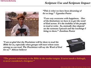 Scripture Use and Scripture Impact “ The greatest missionary is the Bible in the mother tongue. It never needs a furlough, is never considered a foreigner.”   Cameron Townsend  [Hefley, J., & Hefley. (1974). Uncle Cam (p. 182) Waco, Tx: Word] “ This is what we have been dreaming of for so long.”  Ugandan Pastor “ I am very overcome with happiness.  One of the limitations we have is to get the word of God across. It’s the inability of the people to read or write.  So, normally they depend on the sermons I preach and the teachings I bring to them.”  Zambian Pastor “ I am so glad that the Proclaimer will be there to read the Bible for us, especially when groups will meet where none among us can read. The Proclaimer will say the Word of God for us.”  African believer 