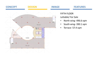 CONCEPT                              DESIGN                                                                                                    IMAGE                              FEATURES 

                                                                                                                                                                       FIFTH FLOOR 
                                                                                                                                                1
                                                                                                                                                0
                                                                                                                                                1

                                                                                                                                                9
                                                                                                                                                8

                                                                                                                                                7

                                                                                                                                                6
                                                                                                                                                5

                                                                                                                                                4
                                                                                                                                                            12

                                                                                                                                                            13

                                                                                                                                                            14

                                                                                                                                                            15
                                                                                                                                                            16
                                                                                                                                                            17

                                                                                                                                                            18
                                                                                                                                                            19
                                                                                                                                                                       Lettable/ For Sale 
                                                                                                                                                            20

                                                                                                                                                3           21
                                                                                                                                                2




                                                                                                                                                                       • North wing‐ 496.6 sqm 
                                                                                                                                                            22
                                                                                                                                                1           23




                                                                                                                                                    E C&
                                                                                                                                                     LE          D
                                                                                                                                                                 UCT
                                                                                                                                                     DATA




                                                     496.6 sqm                                                                                                         • South wing‐ 390.1 sqm 
                                                                                                                                                                       • Terrace‐ 57.4 sqm 


                                                                        U ISH
                                                                        HUTE
                                                          E C&
                                                            ATA


                                                                       RBB
                                                           LE




                                                                        C
                                                           D
                                                CL ANER'S
                                                  E                                                                                 FE MA LE
                                                  R OM
                                                  O




                                                                                                                                     A LOCK
                                                                                                                                      IR



                                                                                                                                                                           


                                                                                                                              UCT
                                                     LIFT 1                                           LI FT 1




                                                                                                                             D
                     TERRACES
                                            1
                                            2

                                            3
                                            4
                                                                               W TI NG
                                                                                AI
                                                                                                                        23

                                                                                                                        22
                                                                                                                        21
                                                                                                                        20
                                                                                                                                     A LOCK
                                                                                                                                      IR




                                                                                                                                      MA LE
                                                                                                                                                                          
                                VOID                                       0
                                                                           1



                                                                                   1
                                                                                   2
                                                                                       13

                                                                                            14

                                                                                                 15

                                                                                                      6
                                                                                                      1

                                                                                                          7
                                                                                                          1
                                                                                                              18

                                                                                                                   19
                                                                               1
                                                      5

                                                           6
                                                               7

                                                                   8

                                                                       9




         2
         1
                 1
         3
         1
         4
         1       0
                 1

         5
         1       9
                 8
         6
         1
                 7
         7
         1

         8
         1       6
                 5
         9
         1
                 4
         0
         2
                 3
         1
         2
         2       2
                 1
         3
         2




         E C&
          LE
   D
   UCT    DATA




                                390.1 sqm
 