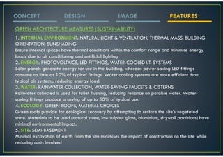 CONCEPT                 DESIGN                      IMAGE                     FEATURES

GREEN ARCHITECTURE MEASURES (SUSTAINABILITY)
1. INTERNAL ENVIRONMENT: NATURAL LIGHT & VENTILATION, THERMAL MASS, BUILDING
ORIENTATION, SUNSHADING
Ensure internal spaces have thermal conditions within the comfort range and minimise energy
loads due to air conditioning and artificial lighting
2. ENERGY: PHOTOVOLTAICS, LED FITTINGS, WATER-COOLED I.T. SYSTEMS
Solar panels generate energy for use in the building, whereas power saving LED fittings
consume as little as 10% of typical fittings. Water cooling systems are more efficient than
typical air systems, reducing energy load.
3. WATER: RAINWATER COLLECTION, WATER-SAVING FAUCETS & CISTERNS
Rainwater collected is used for toilet flushing, reducing reliance on potable water. Water-
saving fittings produce a saving of up to 50% of typical use.
4. ECOLOGY: GREEN ROOFS, MATERIAL CHOICES
Green roofs provide for ecological recovery by attempting to restore the site’s vegetated
state. Materials to be used (natural stone, low sulphur glass, aluminium, drywall partitions) have
minimal environmental impact.
5. SITE: SEMI-BASEMENT
Minimal excavation of earth from the site minimises the impact of construction on the site while
reducing costs involved
 