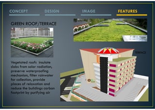 CONCEPT             DESIGN    IMAGE   FEATURES

GREEN ROOF/TERRACE




                                             TERRACE


Vegetated roofs insulate
slabs from solar radiation,
preserve waterproofing
mechanism, filter rainwater
for collection, provide
places of relaxation and
reduce the buildings carbon
footprint by purifying air
 