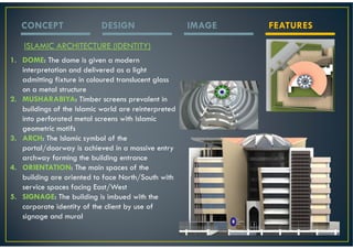 CONCEPT                  DESIGN                    IMAGE   FEATURES

    ISLAMIC ARCHITECTURE (IDENTITY)
1. DOME: The dome is given a modern
   interpretation and delivered as a light
   admitting fixture in coloured translucent glass
   on a metal structure
2. MUSHARABIYA: Timber screens prevalent in
   buildings of the Islamic world are reinterpreted
   into perforated metal screens with Islamic
   geometric motifs
3. ARCH: The Islamic symbol of the
   portal/doorway is achieved in a massive entry
   archway forming the building entrance
4. ORIENTATION: The main spaces of the
   building are oriented to face North/South with
   service spaces facing East/West
5. SIGNAGE: The building is imbued with the
   corporate identity of the client by use of
   signage and mural
 
