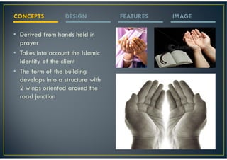 CONCEPTS           DESIGN          FEATURES   IMAGE

• Derived from hands held in
  prayer
• Takes into account the Islamic
  identity of the client
• The form of the building
  develops into a structure with
  2 wings oriented around the
  road junction
 