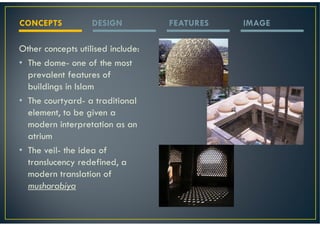 CONCEPTS           DESIGN          FEATURES   IMAGE

Other concepts utilised include:
• The dome- one of the most
  prevalent features of
  buildings in Islam
• The courtyard- a traditional
  element, to be given a
  modern interpretation as an
  atrium
• The veil- the idea of
  translucency redefined, a
  modern translation of
  musharabiya
 