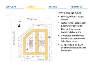 CONCEPT                                                                                       DESIGN                                                                                                                                                                                                                    IMAGE                                       FEATURES 

                                                                                                                                                                                                                                                                                                                                                       LOWER GROUND FLOOR 
                                                                                                                                                                                                                                                                                                                                                       • Security office & access 
                                                                                          LENANA ROA
                                                                                                     D                                                                                                                                                                                                                                                   control 
                          N
                                                                                                                                                                                                                                                                                                                                                       • Water Tanks ( CCN supply 
                                                                                                                                                                                                                                                                                                                                                         & rainwater collection 




                                                                                                                                                                                                                                                                                                                                      3.001
                                                                                                                                                                                   8 ADDITIO NAL PAR KING


                                                                                                                                                                                                                                                                                                                 SECURITY




                                                                                                                                                                                                                                                                                                                                      6.000
                                                                                                                                                                                                                                                                                                                  OF FICE
                                                                                                                                                      68        69       70        71        72        73            7
                                                                                                                                                                                                                     4                     75                  76                77




                                                                                                                                                                                                                                                                                                                                                       • Photovoltaic system 
                                                                                                                                  67

                                                                                                                    6
                                                                                                                    6
                                                                                                                                                                                                                                                                                                                         1




                                                                                                                                                                                                                                                                                                                                      6.000
                                                                                                             65

                                                                                                                                                                                                                                                                                                                         2




                                                                                                                                                                                                                                                                                                                                                         inverters & batteries 
                                                                                                   64
     RING ROAD KILIMANI




                                                                                         63                                                                                                                                                                                                                              3
                                                                                                                                                                                                                                                                   78
                                                                                                                                                                                                             101




                                                                                                                                                                                                                                                                                                                                      6.000
                                                                               62                                                                            1 3
                                                                                                                                                             3
                                                                                                                                                                                                                                                                                                                         4
                                                                                                                                                                                                             100
                                                                                                                                                      132                                                                                                          79
                                                                     61




                                                                                                                                                                                                                                                                                                                                                       • Generator, Transformer, 
                                                                                                                                                                                                                                                                                                                         5
                                                               60                                                                              131
                                                                                                                                                                                                             99                                                    80
                                                                                                                                                                                                                                                                                                                         6




                                                                                                                                                                                                                                                                                                                                      6.000
                                                          59                                                                     13 0
                                                                                                                                                                                                              98                                                   81
                                                                                                                        129                                                                                                                                                                                      D T
                                                                                                                                                                                                                                                                                                                  UC
                                                                                                                                                             102                                                                                                                                                 O M
                                                                                                                                                                                                                                                                                                                 RO
                                                                                                                                                                                                                                                                                                                               L
                                                                                                                                                                                                                                                                                                                               E C&




                                                                                                                                                                                                                                                                                                                                                         Switch room, Data room, 
                                                                                                                                                                                                                                                                                                                               AT
                                                                                                                                                                                                                                                                                                                               DA


                                                                                                                                                                                                              97                                                    8
                                                                                                                                                                                                                                                                    2
                                                     58                                                      128
                                                                                                                                                             10 3                                                                                                                                                        7
                                                                                                                                                                                                              96                                                   83




                                                                                                                                                                                                                                                                                                                                      6.000
                                                                                                  127
                                                     57                                                                                                      104                                                                                                                                                         8
                                                                                                                                                                                                              95                                                   84




                                                                                                                                                                                                                                                                                                                                                         Telephone room 
                                                     56                                                                                                                                                                                                                                                                  9
                                                                                                                                                             10 5
                                                                                                  126                                                                                                                        E C&
                                                                                                                                                                                                                             DT A




                                                                                                                                                                                                                                        UI H
                                                                                                                                                                                                                                        CU E
                                                                                                                                                                                                                                        RBS
                                                                                                                                                                                                                                        H T
                                                                                                                                                                                                                             A




                                                                                                                                                                                                                                        B
                                                                                                                                                                                                                             L
                                                                                                                                                                                                                                                       U
                                                                                                                                                                                                                                                       R BI SH
                                                                                                                                                                                                                      D T
                                                                                                                                                                                                                       UC                              RO M
                                                                                                                                                                                                                                                         O
                                                                                                                               RA N WA TER
                                                                                                                                 I                                                                                    O
                                                                                                                                                                                                                      RO M                                                    D A TA
                                                                                                                              C L LEC TI O N
                                                                                                                               O                                                                                                                                              RO O M
                                                                                                                                                                                                                                                                                                                         1
                                                                                                                                                                                                                                                                                                                         0




                                                                                                                                                                                                                                                                                                                                      6.000
                                                     55                                                                                                      106
                                                                                                  125




                                                                                                                                                                                                                                                                                                                                              7 .006
                                                                                                                                                                                                                                                                                                                                              4
                                                                                                                         WATER TANK
                                                     54                                                                                                                                                                                                                                                                  1
                                                                                                                                                                                                                                                                                                                         1



                                                                                                                                                                                                                                                                                  TELE PH ON E
                                                                                                                                                             107
                                                                                                  1 4
                                                                                                  2


                                                                                                                                                                                                                                                                                                 RO OM
                                                                                                                                                                                                                          LI T 1
                                                                                                                                                                                                                           F                           LFT 1
                                                                                                                                                                                                                                                       I
                                                                                                                                                                                                                                                                        UCT
                                                                                                                                                                                                                                                                        D




                                                                                                                                                                                                                                                                                                                                                       • 133 parking slots & 20 
                                                     53                                                                                                                                                                                                                                                                  1
                                                                                                                                                                                                                                                                                                                         2
                                                                                                                                                             108
                          12 ADDITIONAL PARKING




                                                                                                  123




                                                                                                                                                                                                                                                                                                                                      6.000
                                                     52                                                                 W TER TANK
                                                                                                                         A
                                                                                                                                                                                                                                                                              PO W ER                                    1
                                                                                                                                                                                                                                                                                                                         3
                                                                                                                                                                                                                 1                                                  3
                                                                                                                                                                                                                                                                    2
                                                                                                                                                                                                                                                                              SWI TC H
                                                                                                                                                             109
                                                                                                                                                                                                                 2                                                  2

                                                                                                                                                                                                                 3
                                                                                                                                                                                                                 4
                                                                                                                                                                                                                                                                    1
                                                                                                                                                                                                                                                                    2
                                                                                                                                                                                                                                                                    0
                                                                                                                                                                                                                                                                    2
                                                                                                                                                                                                                                                                               RO O M

                                                                                                  122
                                                                                                                                                                                                                          5
                                                                                                                                                                                                                          6

                                                                                                                                                                                                                                7
                                                                                                                                                                                                                                8

                                                                                                                                                                                                                                    9

                                                                                                                                                                                                                                         0
                                                                                                                                                                                                                                         1
                                                                                                                                                                                                                                         1

                                                                                                                                                                                                                                               2
                                                                                                                                                                                                                                               1
                                                                                                                                                                                                                                               3
                                                                                                                                                                                                                                               1

                                                                                                                                                                                                                                                   4
                                                                                                                                                                                                                                                   1

                                                                                                                                                                                                                                                       5
                                                                                                                                                                                                                                                       1
                                                                                                                                                                                                                                                       6
                                                                                                                                                                                                                                                       1

                                                                                                                                                                                                                                                           7
                                                                                                                                                                                                                                                           1
                                                                                                                                                                                                                                                           8
                                                                                                                                                                                                                                                           1

                                                                                                                                                                                                                                                               9
                                                                                                                                                                                                                                                               1




                                                     51                                                                                                                                                                                                                                                                  1
                                                                                                                                                                                                                                                                                                                         4
                                                                                                                                                             110



                                                                                                                                                                                                                                                                                                                                                         additional dedicated slots 
                                                                                                                                                                                                             94                                                    85
                                                                                                  121                   PHO TO VO L TA C
                                                                                                                                       I
                                                     50                                                                                                                                                                                                                                                                  1
                                                                                                                                                                                                                                                                                                                         5




                                                                                                                                                                                                                                                                                                                                      6.000
                                                                                                                            SYS TE M
                                                                                                                         N VE RTE RS &
                                                                                                                         I
                                                                                                                                                             111
                                                                                                                                                                                                              93                                                   86
                                                                                                                           B ATT E RI S
                                                                                                                                    E
                                                                                                  1 0
                                                                                                  2
                                                     49                                                                                                                                                                                                                                                                  1
                                                                                                                                                                                                                                                                                                                         6
                                                                                                                                                             11 2
                                                                                           L
                                                                                           E C&                                                                                                               92                                                   87




                                                                                                                                                                                                                                                                                                                                                         for tenants 
                                                                                                                                                                                                                                                                                                                         1
                                                                                                                                                                                                                                                                                                                         7
                                                                                           A
                                                                                           DT A


                                                     48
                                                                                                                                                             113
                                                                                                                                                                                                                     91                                            88



                                                                                                                                                                                                                                                                                                                                      6.000
                                                                                         11 9          118        117         11 6         115
                                                     47                                                                                                      114                                                                                                                                                         1
                                                                                                                                                                                                                                                                                                                         8
                                                                                                                                                                                                                     9
                                                                                                                                                                                                                     0                                             89

                                                     46                                                                                                                                                                                                                                                                  1
                                                                                                                                                                                                                                                                                                                         9


                                                     45


                                                                                                                                                                                                                                                                                                                                                          
                                                                                                                                                                                                                                                                                                                         2
                                                                                                                                                                                                                                                                                                                         0
                                                                                                                                                                                                                                                                                                                                      6.000




                                                     44                                                                                                                                                                                                                                                                  2
                                                                                                                                                                                                                                                                                                                         1



                                                                                                                                                                                                                                                                   28                                                    2
                                                                                                                                                                                                                                                                                                                         2
                                   GENERA TOR




                                                                                                                                                                                                                                                                                                                                      6.000




                                                               43         42        41            40         39         38           37          36         3
                                                                                                                                                            5        3
                                                                                                                                                                     4        33        32        31        30                29
                                                                                                                                                                                                                                                                                                                         2
                                                                                                                                                                                                                                                                                                                         3
                                                                                                                                                                                                                                                                   27



                                                                                                                                                                                                                                                                   26
                                                                                                                                                                                                                                                                                                                         2
                                                                                                                                                                                                                                                                                                                         4

                                                                                                                                                                                                                                                                                                                                                           
                                                                                                                                                                                                                                                                                                                                      5.005




                                                                                                                                                                                                                                                                                                                         2
                                                                                                                                                                                                                                                                                                                         5



                                                  6.000             6.00 0                        6 00
                                                                                                  .0                           6 000
                                                                                                                               .                            6.000                  6.000                    6.00 0                                                 6 00
                                                                                                                                                                                                                                                                   .0                                    6.000         6.000
                                                                                                                                                                     60. 000
 
