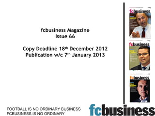 fcbusiness Magazine
                    Issue 66

      Copy Deadline 18th December 2012
       Publication w/c 7th January 2013




FOOTBALL IS NO ORDINARY BUSINESS
FCBUSINESS IS NO ORDINARY
 