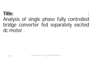 Title: :
Analysis of single phase fully controlled
bridge converter fed separately excited
dc motor .
10/12/2016
Dr.R.SaravanaKumar , Professor, SELECT,VIT UNIVERSITY,Vellore-
14
 