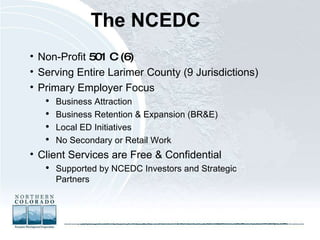 The NCEDC   Non-Profit  501 C (6)  Serving Entire Larimer County (9 Jurisdictions) Primary Employer Focus Business Attraction Business Retention & Expansion (BR&E) Local ED Initiatives No Secondary or Retail Work  Client Services are Free & Confidential Supported by NCEDC Investors and Strategic Partners 