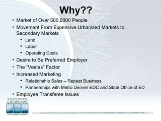 Why??   Market of Over 500,0000 People Movement From Expensive Urbanized Markets to Secondary Markets Land Labor Operating Costs Desire to Be Preferred Employer The “Vestas” Factor Increased Marketing Relationship Sales – Repeat Business Partnerships with Metro Denver EDC and State Office of ED Employee Transferee Issues 