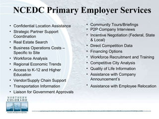 NCEDC Primary Employer Services Community Tours/Briefings P2P Company Interviews Incentive Negotiation (Federal, State & Local) Direct Competition Data Financing Options Workforce Recruitment and Training Competitive City Analysis Quality of Life Information Assistance with Company Announcement’s Assistance with Employee Relocation   Confidential Location Assistance Strategic Partner Support Coordination Real Estate Search Business Operations Costs – Specific to Site Workforce Analysis Regional Economic Trends Access to K-12 and Higher Education Vendor/Supply Chain Support Transportation Information Liaison for Government Approvals 
