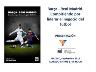 Barça - Real Madrid.
   Compitiendo por
liderar el negocio del
        fútbol

     PRESENTACIÓN




  MADRID, septiembre 2012
 ALFREDO GATIUS | JM. HUCH

                             1
 
