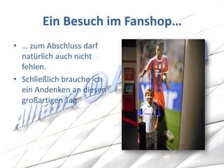 Ein Besuch im Fanshop… 
•… zum Abschluss darf natürlich auch nicht fehlen. 
•Schließlich brauche ich ein Andenken an diesen großartigen Tag.  