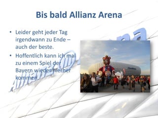 Bis bald Allianz Arena 
•Leider geht jeder Tag irgendwann zu Ende – auch der beste. 
•Hoffentlich kann ich mal zu einem Spiel der Bayern wieder hierher kommen.  