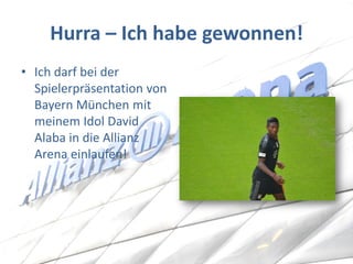 Hurra – Ich habe gewonnen! 
•Ich darf bei der Spielerpräsentation von Bayern München mit meinem Idol David Alaba in die Allianz Arena einlaufen!  