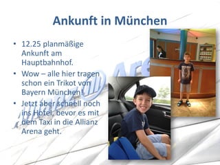 Ankunft in München 
•12.25 planmäßige Ankunft am Hauptbahnhof. 
•Wow – alle hier tragen schon ein Trikot von Bayern München! 
•Jetzt aber schnell noch ins Hotel, bevor es mit dem Taxi in die Allianz Arena geht.  