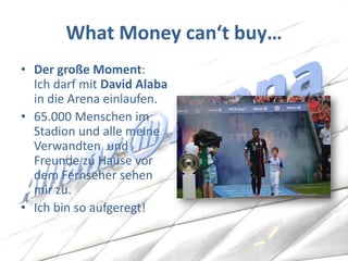 What Money can‘t buy… 
•Der große Moment: Ich darf mit David Alaba in die Arena einlaufen. 
•65.000 Menschen im Stadion und alle meine Verwandten und Freunde zu Hause vor dem Fernseher sehen mir zu. 
•Ich bin so aufgeregt!  